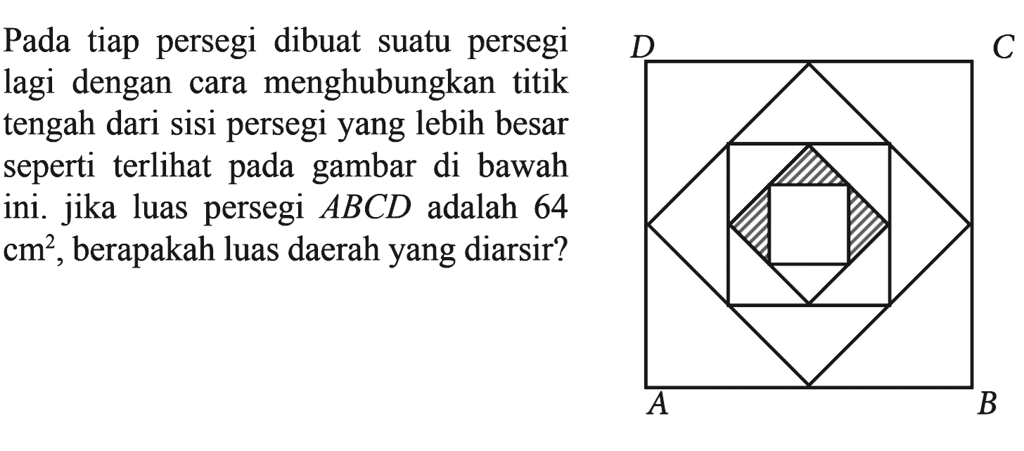 Pada tiap persegi dibuat suatu persegi lagi dengan cara menghubungkan titik tengah dari sisi persegi yang lebih besar seperti terlihat pada gambar di bawah ini. Jika luas persegi ABCD adalah 64 cm^2, berapakah luas daerah yang diarsir?