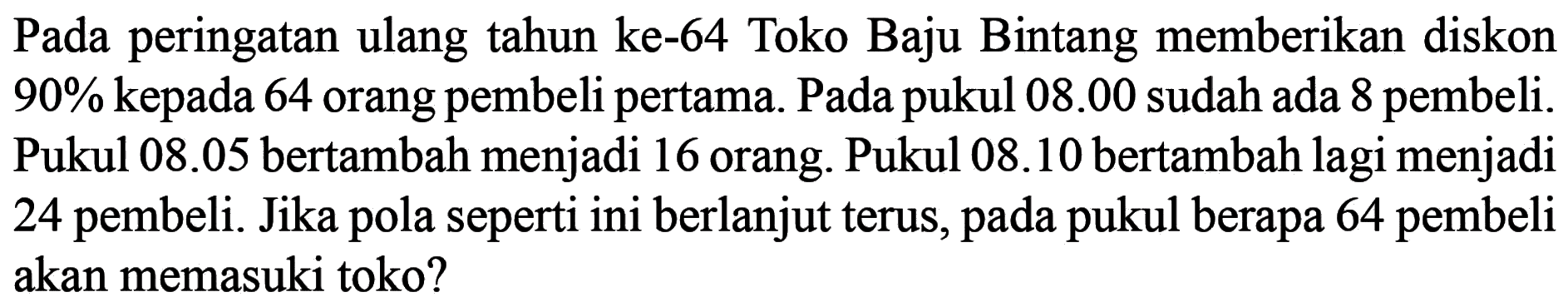 Pada peringatan ulang tahun ke-64 Toko Baju Bintang memberikan diskon 90% kepada 64 orang pembeli pertama. Pada pukul 08.00 sudah ada 8 pembeli. Pukul 08.05 bertambah menjadi 16 orang. Pukul 08.10 bertambah lagi menjadi 24 pembeli. Jika seperti ini berlanjut terus, pukul berapa 64 pembeli pola pada akan memasuki toko?