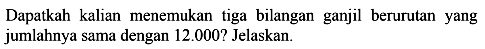 Dapatkah kalian menemukan tiga bilangan ganjil berurutan yang jumlahnya sama dengan 12.000? Jelaskan.