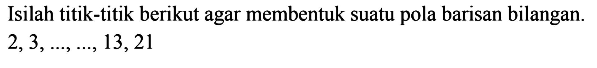 Isilah titik-titik berikut agar membentuk suatu pola barisan bilangan. 2, 3, ..., ..., 13, 21
