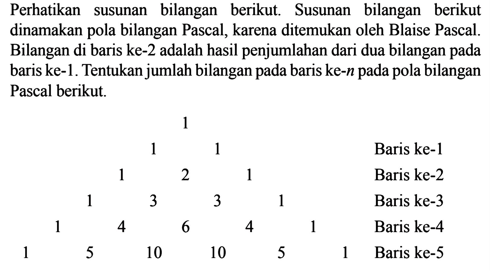 Perhatikan susunan bilangan berikut. Susunan bilangan berikut dinamakan pola bilangan Pascal, karena ditemukan oleh Blaise Pascal. Bilangan di baris ke-2 adalah hasil penjumlahan dari dua bilangan pada baris ke-1. Tentukan jumlah bilangan pada baris ke-n pada pola bilangan Pascal berikut.
 1 
 1 1 Baris ke-1
 1 2 1 Baris ke-2
 1 3 3 1 Baris ke-3
 1 4 6 4 1 Baris ke-4
 1 5 10 10 5 1 Baris ke-5