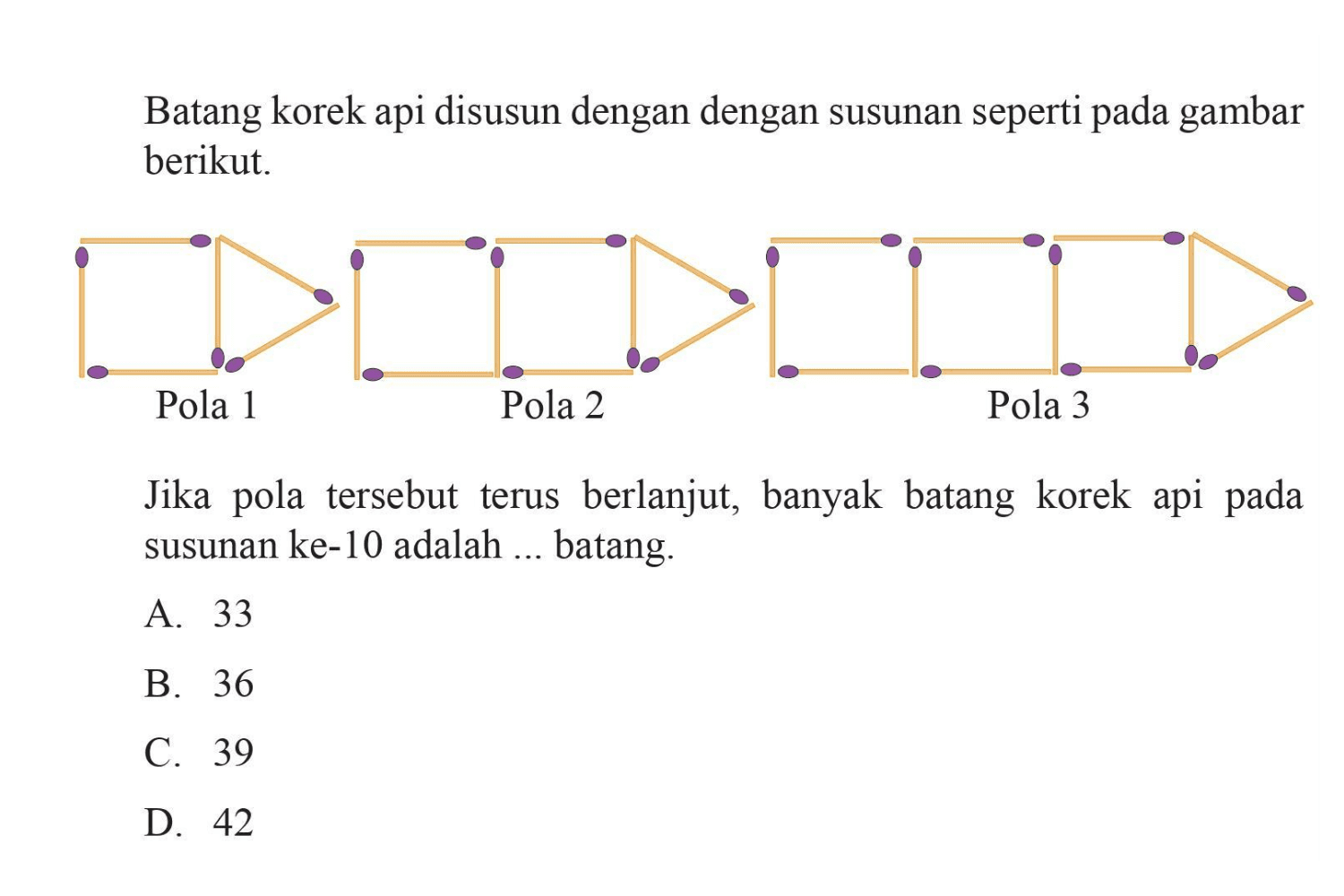 Batang korek api disusun dengan susunan
 seperti pada gambar berikut
 Pola 1 Pola 2 Pola 3
 Jika pola tersebut berlanjut, banyak batang 
 korek api pada susunan ke-10 adalah... batang
 
 A. 33
 B. 36
 C. 39
 D. 42