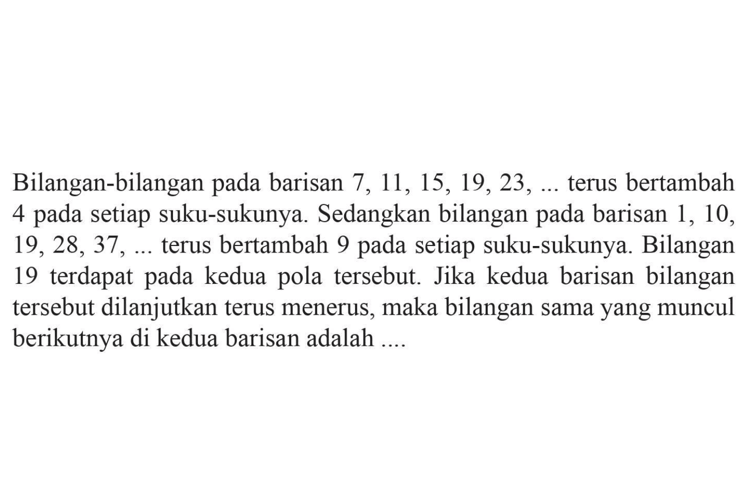 Bilangan-bilangan pada barisan 7, 11, 15, 19, 23,... terus bertambah 4 pada setiap suku-sukunya. Sedangkan bilangan pada barisan 1, 10, 19, 28, 37,... terus bertambah 9 pada setiap suku-sukunya. Bilangan 19 terdapat pada kedua pola tersebut. Jika kedua barisan bilangan tersebut dilanjutkan terus menerus, maka bilangan sama yang muncul berikutnya di kedua barisan adalah...