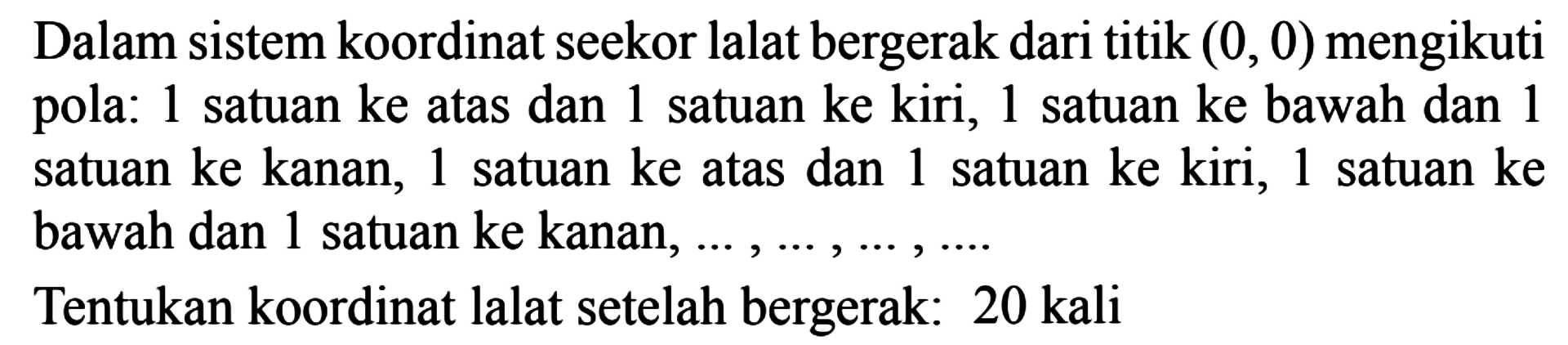 Dalam sistem koordinat seekor lalat bergerak dari titik (0, 0) mengikuti pola: 1 satuan ke atas dan 1 satuan ke kiri, 1 satuan ke bawah dan 1 satuan ke kanan,1 satuan ke atas dan 1 satuan ke kiri, 1 satuan ke bawah dan 1 satuan ke kanan.. Tentukan koordinat lalat setelah bergerak: 20 kali