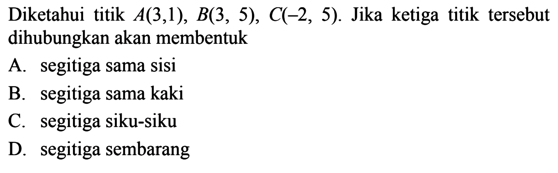 Diketahui titik A(3,1), B(3, 5), C(2, 5). Jika ketiga titik tersebut dihubungkan akan membentuk 
 
 
 A. segitiga sama sisi 
 B. segitiga sama kaki 
 C. segitiga siku-siku 
 D. segitiga sembarang