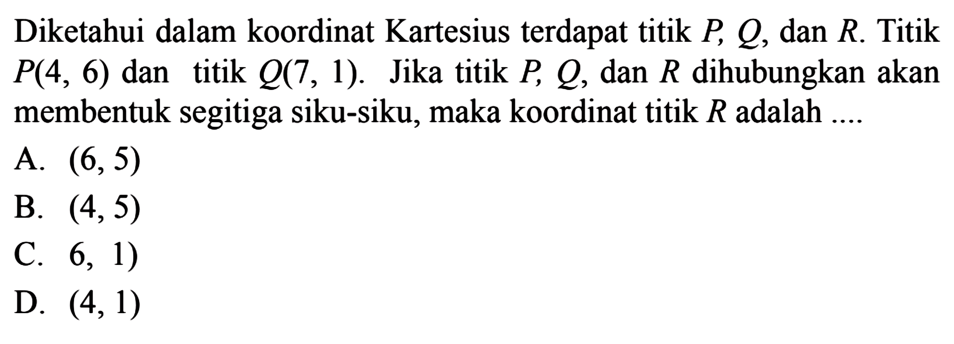 Diketahui dalam koordinat Kartesius terdapat titik P, Q, dan R. Titik P(4, 6) dan titik Q(7, 1). Jika titik P, Q, dan R dihubungkan akan membentuk segitiga siku-siku, maka koordinat titik R adalah 
 
 a. (6,5) 
 b. (4,5) 
 c. (6, 1) 
 d. (4,1)