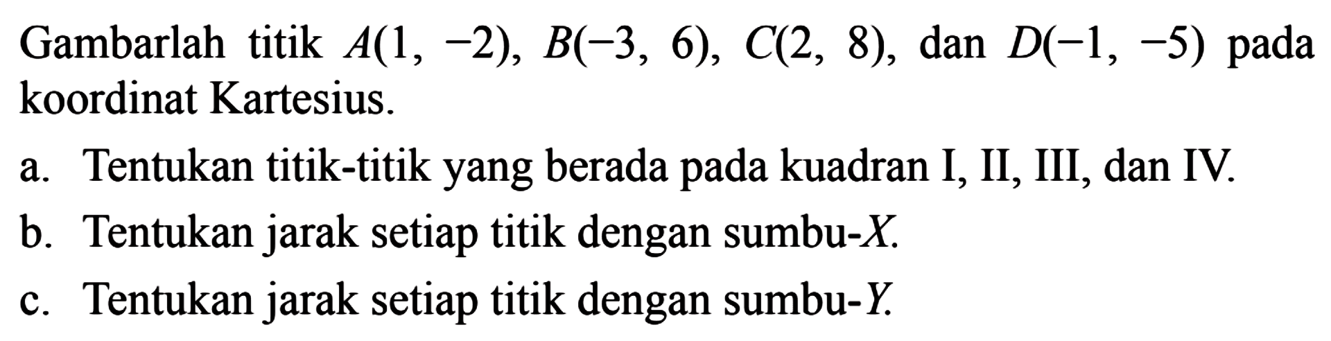 Gambarlah titik A(1, -2), B(-3, 6), C(2, 8), dan D(-1, -5) pada koordinat Kartesius. 
 
 a. Tentukan titik-titik yang berada pada kuadran I, II, III, dan IV.
 b. Tentukan jarak setiap titik dengan sumbu-X.
 c. Tentukan jarak setiap titik dengan sumbu-Y