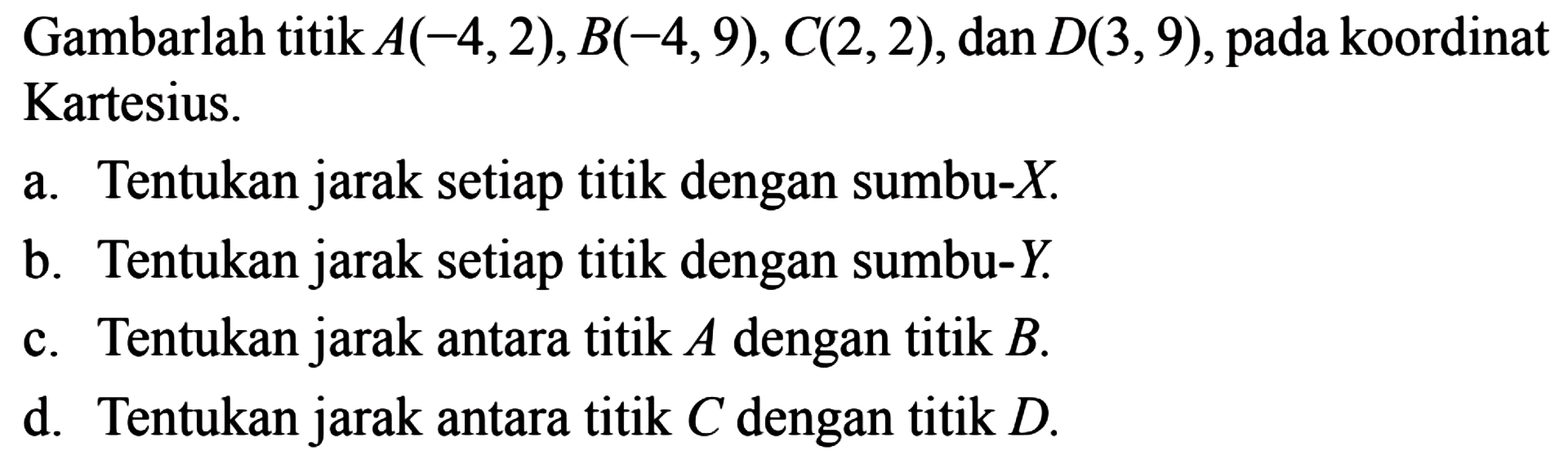 Gambarlah titik A(-4,2), B(-4,9), C(2,2), dan D(3,9), pada koordinat Kartesius. a. Tentukan jarak setiap titik dengan sumbu-X b. Tentukan jarak setiap titik dengan sumbu-Y c. Tentukan jarak antara titik A dengan titik d. Tentukan jarak antara titik C dengan titik D.