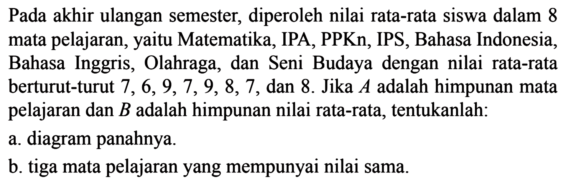 Pada akhir ulangan semester, diperoleh nilai rata-rata siswa dalam 8 mata pelajaran, yaitu Matematika, IPA, PPKn, IPS, Bahasa Indonesia, Bahasa Inggris, Olahraga, dan Seni Budaya dengan nilai rata-rata berturut-turut 7, 6,9,7, 9, 8, 7 dan 8. Jika A adalah himpunan mata pelajaran dan B adalah himpunan nilai rata-rata, tentukanlah: a. diagram panahnya. b. tiga mata pelajaran yang mempunyai nilai sama.