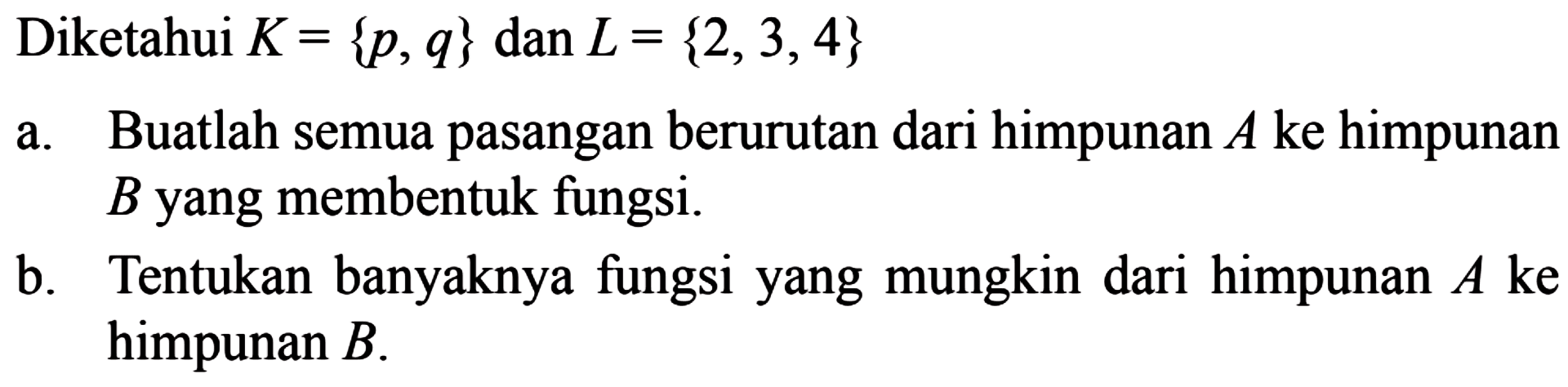 Diketahui K = {p,q} dan L = {2, 3, 4} a. Buatlah semua pasangan berurutan dari himpunan A ke himpunan B yang membentuk fungsi. b. Tentukan banyaknya fungsi yang mungkin dari himpunan A ke himpunan B.