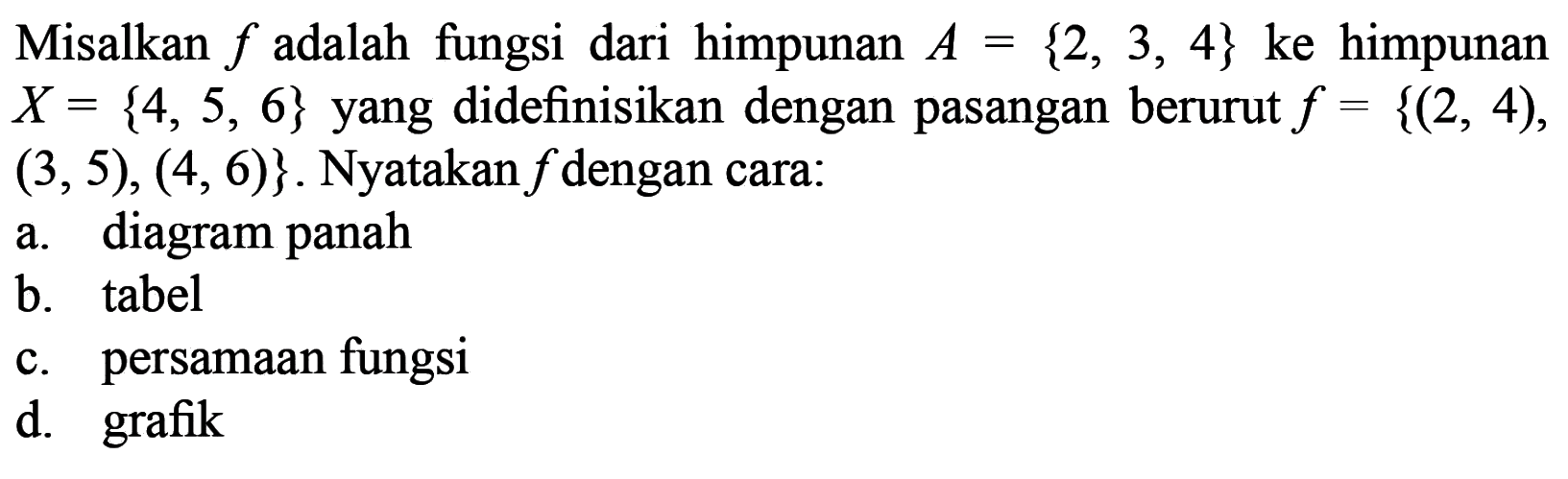 Misalkan f adalah fungsi dari himpunan A = {2, 3, 4} ke himpunan X = {4, 5, 6} yang didefinisikan dengan pasangan berurut f = {(2, 4), (3, 5), (4, 6)}. Nyatakan f dengan cara: a. diagram panah b. tabel c. persamaan fungsi d. grafik