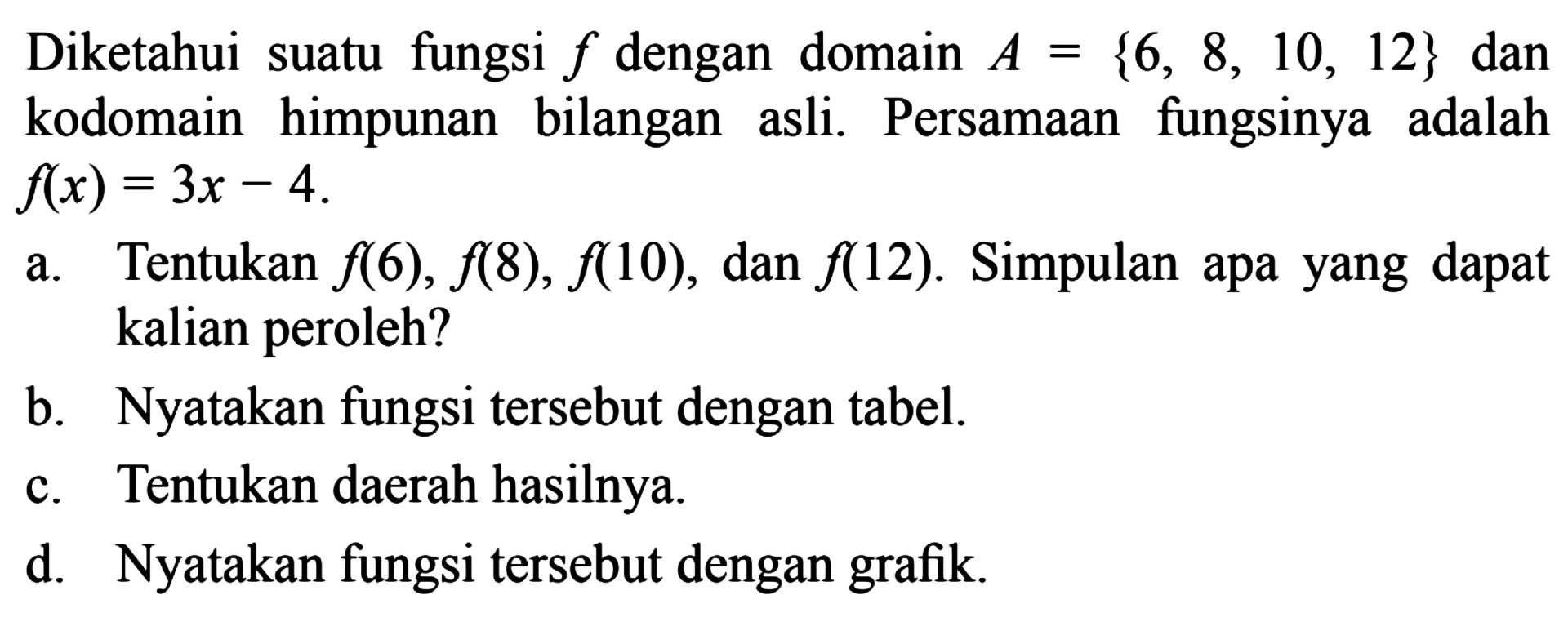 Diketahui suatu fungsi f dengan domain A={6,8,
 10,12} dan kodomain himpunan bilangan asli. 
 Per-samaan fungsinya adalah f(x)=3x-4
 a. Tentukan f(6), f(8), f(10), dan f(12). Simpulan
 apa yang dapat kalian peroleh?
 b. Nyatakan fungsi tersebut dengan tabel
 c. Tentukan daerah hasilnya
 d. Nyatakan fungsi tersebut dengan grafik