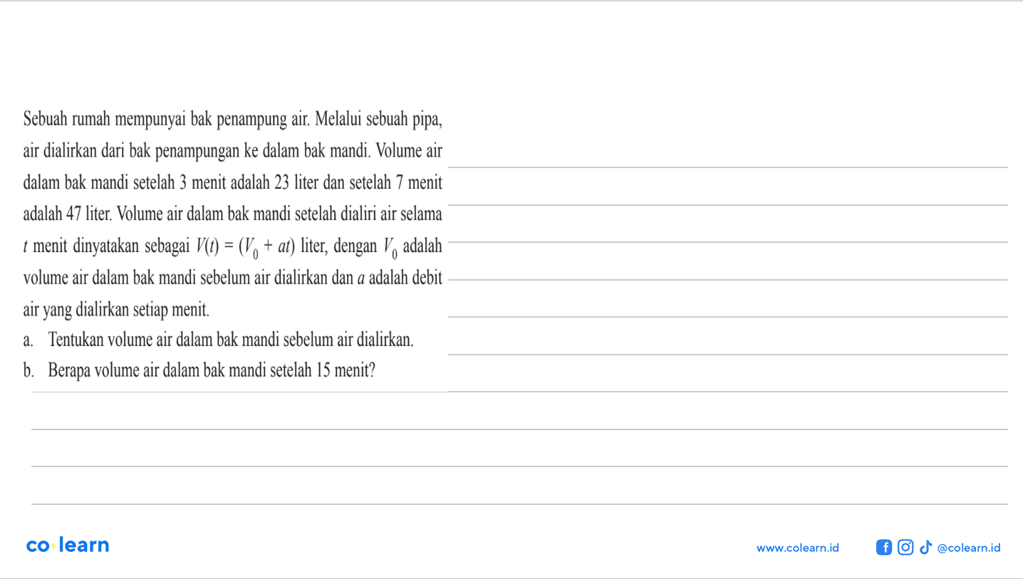Sebuah rumah mempunyai bak penampung air. Melalui sebuah pipa, air dialirkan dari bak penampungan ke dalam bak mandi. Volume air dalam bak mandi setelah 3 menit adalah 23 liter dan setelah 7 menit adalah 47 liter. Volume air dalam bak mandi setelah dialiri air selama t menit dinyatakan sebagai V(t) = (V0 + at) liter, dengan V0 adalah volume air dalam bak mandi sebelum air dialirkan dan a adalah debit air yang dialirkan setiap menit. a. Tentukan volume air dalam bak mandi sebelum air dialirkan. b. Berapa volume air dalam bak mandi setelah 15 menit?