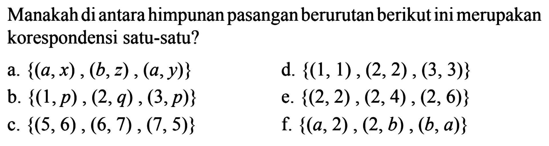 Manakah di antara himpunan pasangan berurutan berikut ini merupakan korespondensi satu-satu? a. {(a, x), (b, z), (a,y)} d. {(1, 1), (2, 2) , (3, 3)} b. {(1, p), (2, q), (3, p)} e. {(2, 2), (2, 4), (2, 6)} c. {(5, 6), (6, 7), (7, 5)} f. {(a, 2), (2, b), (b, a)}