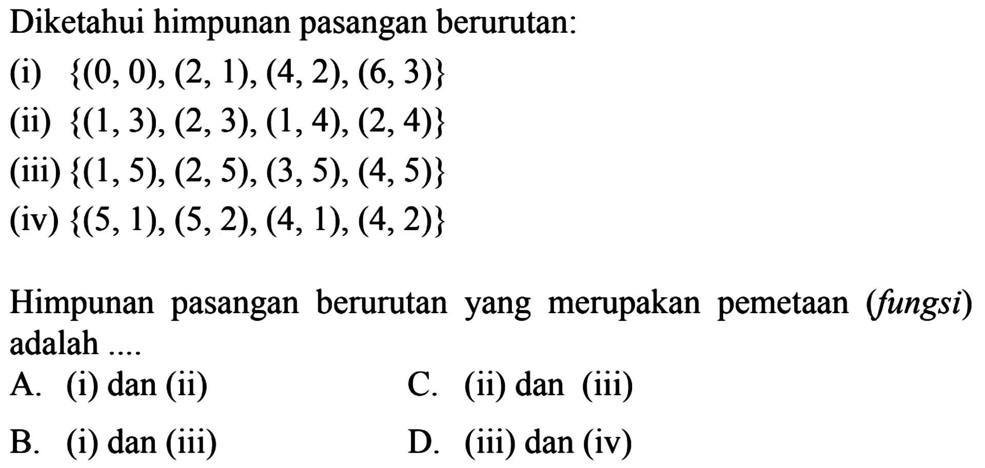 Diketahui himpunan pasangan berurutan: 
 (i) {(0, 0), (2,1), (4,2), (6, 3)} 
 (ii) {(1,3), (2,3), (1, 4), (2,4)} 
 (iii) {(1,5), (2,5), (3,5), (4, 5)} 
 (iv) {(5,1), (5,2), (4, 1), (4,2)} 
 
 Himpunan pasangan berurutan yang merupakan pemetaan (fungsi) adalah 
 a. (i) dan (ii) 
 b. (i) dan (iii) 
 c. (ii) dan (iii) 
 d. (iii) dan (iv)