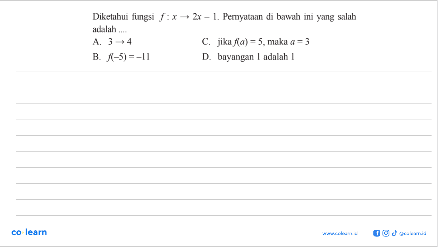 Diketahui fungsi f : x → 2x - 1. Pernyataan di bawah ini yang salah adalah 
 
 a. 3 → 4 
 b. f(-5) = -11
 c. jika f(a) = 5, maka a = 3 
 d. bayangan 1 adalah 1
