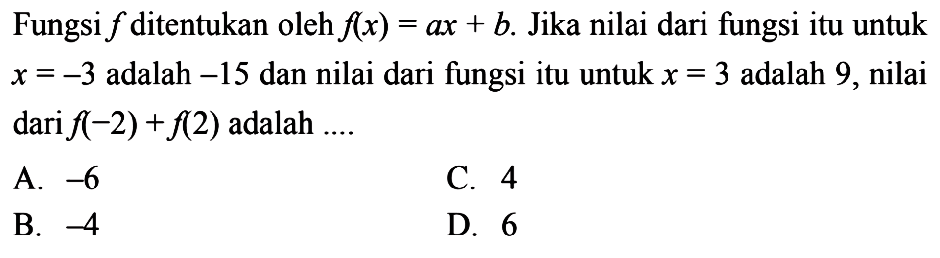Fungsi f ditentukan oleh f(x) = ax + b. Jika nilai dari fungsi itu untuk x = -3 adalah -15 dan nilai dari fungsi itu untuk x = 3 adalah 9, nilai dari f(-2) + f(2) adalah 
 a. -6 
 b. -4 
 c. 4
 d. 6