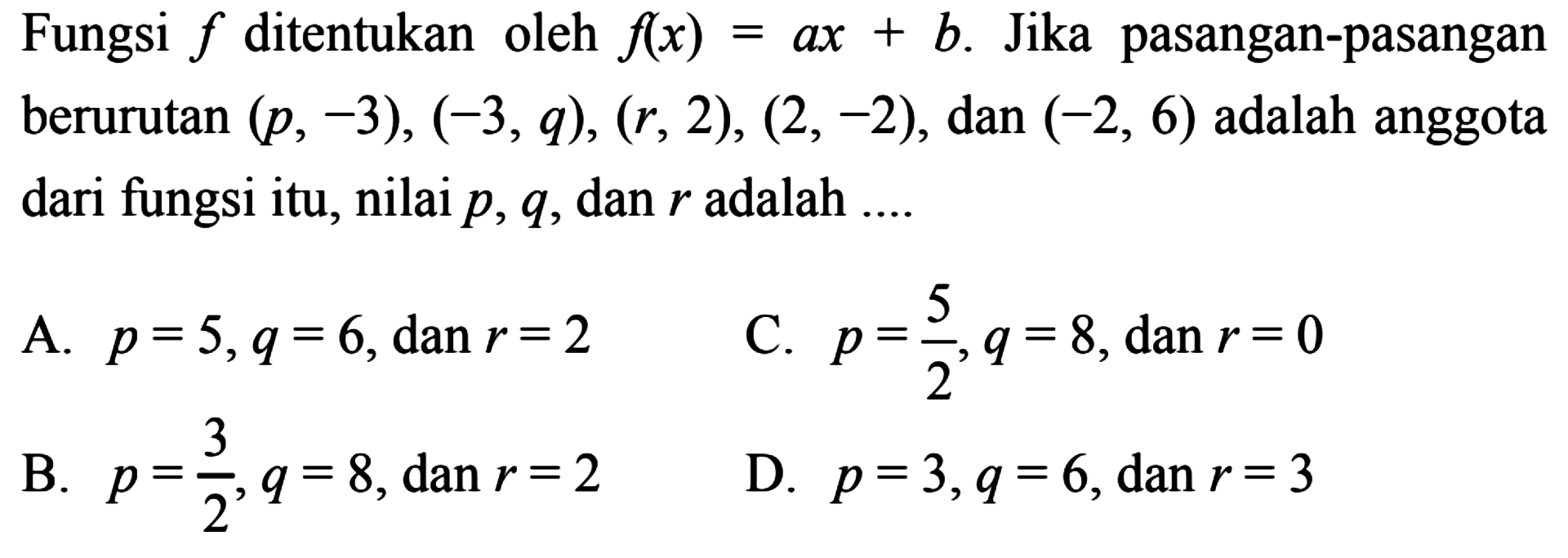 Fungsi f ditentukan oleh f(x) = ax + b. Jika pasangan-pasangan berurutan (p, -3), (-3, q), (r, 2), (2, -2), dan (-2, 6) adalah anggota dari fungsi itu, nilai p, q, dan r adalah ... A. p = 5, q = 6, dan r = 2 B. p = 3/2, q = 8, dan r = 2 C. p = 5/2, q = 8, dan r = 0 D. p = 3, q = 6, dan r = 3