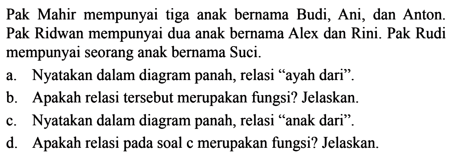 Pak Mahir mempunyai tiga anak bernama Budi, Ani, dan Anton. Pak Ridwan mempunyai dua anak bernama Alex dan Rini. Pak Rudi mempunyai seorang anak bernama Suci. a. Nyatakan dalam diagram panah, relasi 'ayah dari' b. Apakah relasi tersebut merupakan fungsi? Jelaskan c. Nyatakan dalam diagram panah, relasi 'anak dari' d. Apakah relasi pada soal c merupakan fungsi? Jelaskan. 