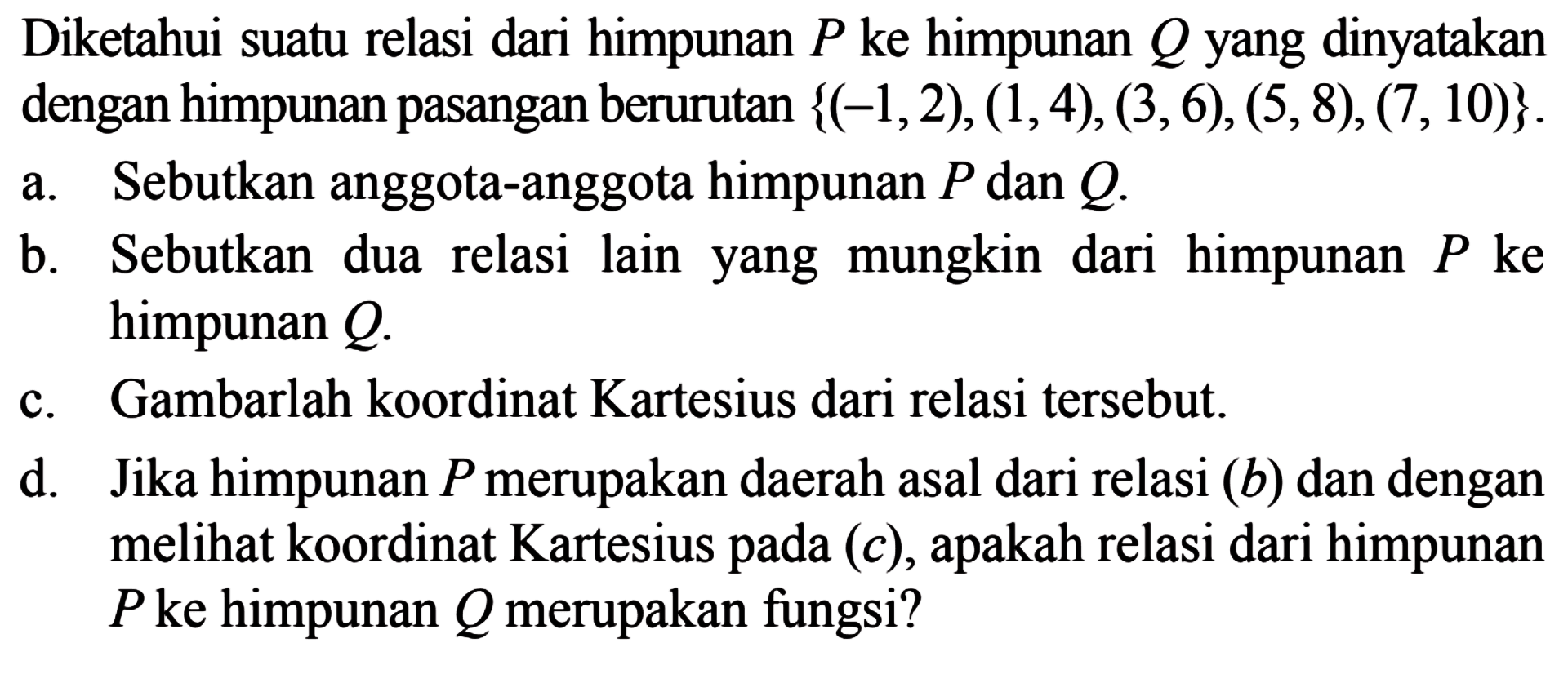 Diketahui suatu relasi dari himpunan P ke himpunan Q yang dinyatakan dengan himpunan pasangan berurutan {(-1,2), (1,4), (3,6), (5,8), (7,10)}. Sebutkan anggota-anggota himpunan P dan Q a. Sebutkan dua lain yang mungkin b. relasi dari himpunan P ke himpunan Q: Gambarlah koordinat Kartesius dari relasi tersebut. C. Jika himpunan P merupakan daerah asal dari relasi (b) dan dengan d melihat koordinat Kartesius (c), relasi dari himpunan pada apakah P ke himpunan Q merupakan fungsi?