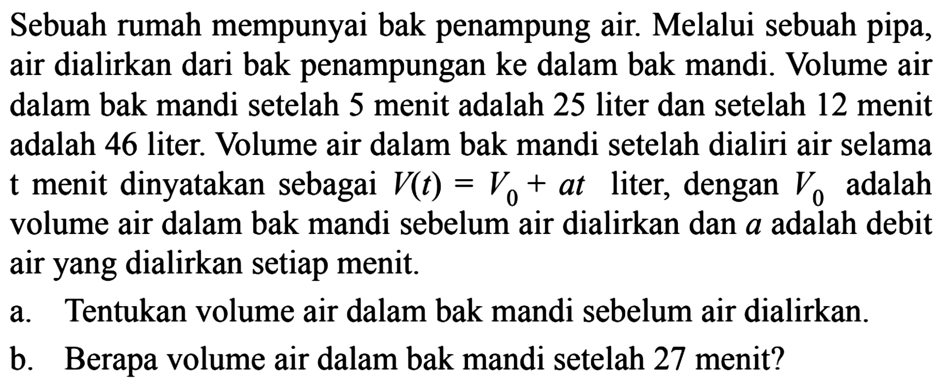 Sebuah rumah mempunyai bak penampung air. Melalui sebuah pipa, air dialirkan dari bak penampungan ke dalam bak mandi. Volume air dalam bak mandi setelah 5 menit adalah 25 liter dan setelah 12 menit adalah 46 liter. Volume air dalam bak mandi setelah dialiri air selama t menit dinyatakan sebagai V(t) = V_0 + at liter, dengan V_0 adalah volume air dalam bak mandi sebelum air dialirkan dan a adalah debit air yang dialirkan setiap menit. a. Tentukan volume air dalam bak mandi sebelum air dialirkan. b. Berapa volume air dalam bak mandi setelah 27 menit?