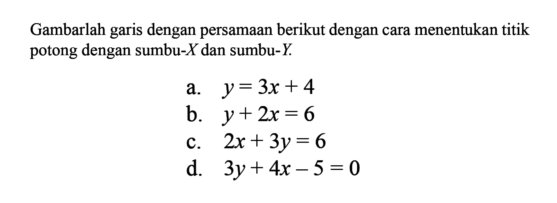 Gambarlah garis dengan persamaan berikut dengan cara menentukan titik potong dengan sumbu-X dan sumbu-Y a. y = 3x + 4 b. y + 2x = 6 c. 2x + 3y = 6 d. 3y + 4x - 5 = 0