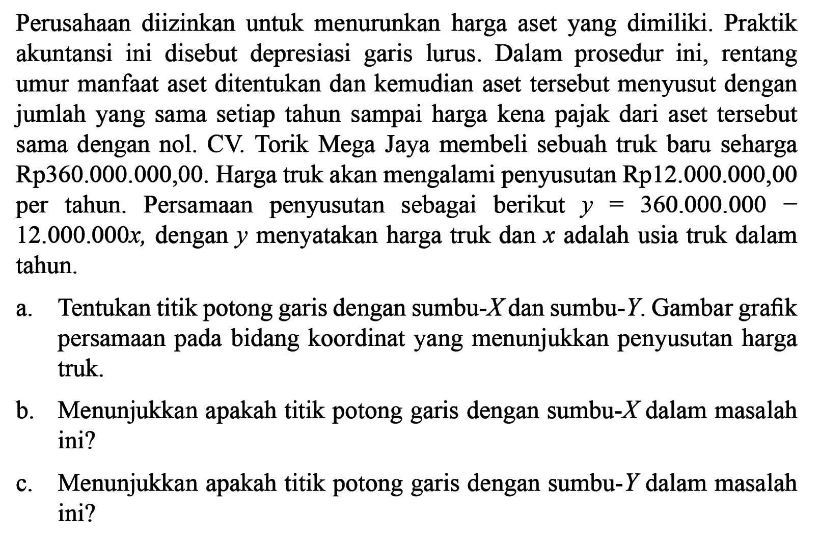 Perusahaan diizinkan untuk menurunkan harga aset yang dimiliki. Praktik akuntansi ini disebut depresiasi garis lurus. Dalam prosedur ini, rentang umur manfaat aset ditentukan dan kemudian aset tersebut menyusut dengan jumlah yang sama setiap tahun sampai harga kena dari pajak aset tersebut sama dengan nol. CV. Torik Mega Jaya membeli sebuah truk baru seharga Rp.360.000.000,00. Harga truk akan mengalami penyusutan Rp12.000.000,00 per tahun. Persamaan penyusutan sebagai berikut y = 360.0000.000 - 12.000.000x, dengan y menyatakan harga truk dan x adalah usia truk dalam tahun. a. Tentukan titik potong garis dengan sumbu-X dan sumbu-Y. Gambar grafik persamaan pada bidang koordinat yang menunjukan penyusutan harga truk. b. Menunjukan apakah titik potong garis dengan sumbu-X dalam masalah ini? c. Menunjukan apakah titik potong garis dengan sumbu-Y pada masalah ini?