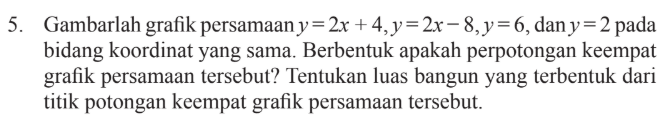 Gambarlah grafik persamaan y = 2x + 4, y = 2x- 8,y = 6,dany = 2 pada bidang koordinat yang sama. Berbentuk apakah perpotongan keempat grafik persamaan tersebut? Tentukan luas bangun yang terbentuk dari titik potongan keempat grafik persamaan tersebut.