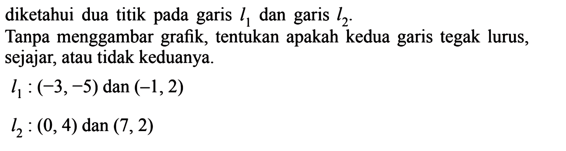 diketahui dua titik pada garis l1 dan garis l2.Tanpa menggambar grafik, tentukan apakah kedua garis tegak lurus, sejajar, atau tidak keduanya.l1:(-3,-5)  dan (-1,2) l2:(0,4)  dan (7,2) 