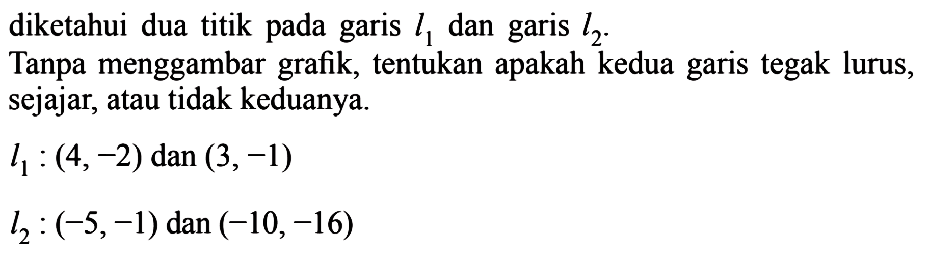 diketahui dua titik pada garis l1 dan garis l2: Tanpa menggambar grafik, tentukan apakah kedua garis tegak lurus, sejajar; atau tidak keduanya. l1 : (4, -2) dan (3, -1) l2 : (-5, -1) dan (-10,-16)