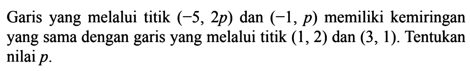 Garis yang melalui titik (-5, 2p) dan (-1, p) memiliki kemiringan yang sama dengan garis yang melalui titik (1, 2) dan (3, 1). Tentukan nilai p.