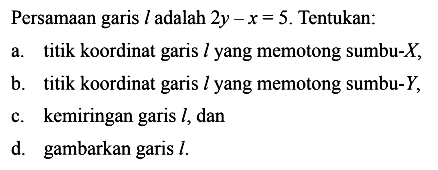 Persamaan garis l adalah 2y - x = 5. Tentukan: a. titik koordinat garis l yang memotong sumbu-X, b. titik koordinat garis l yang memotong sumbu-Y, c. kemiringan garis l, dan d. gambarkan garis l.