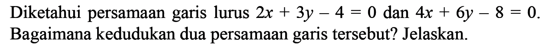 Diketahui persamaan garis lurus 2x + 3y - 4 = 0 dan 4x + 6y - 8 = 0. Bagaimana kedudukan dua persamaan garis tersebut? Jelaskan.