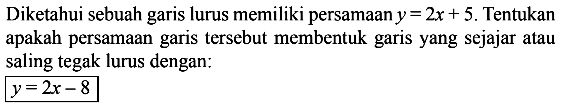 Diketahui sebuah garis lurus memiliki persamaan y = 2x + 5. Tentukan apakah persamaan tersebut membentuk garis yang sejajar atau garis saling tegak lurus dengan: y = 2x - 8