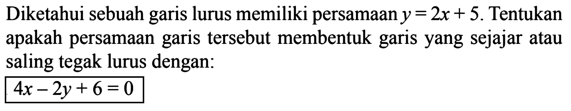 Diketahui sebuah garis lurus memiliki persamaan y = 2x + 5. Tentukan apakah persamaan garis tersebut membentuk garis yang sejajar atau saling tegak lurus dengan: 4x - 2y + 6 = 0