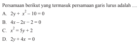 Persamaan berikut yang termasuk persamaan
 garis lurus adalah...
 
 A. 2y + x^2 - 10 = 0
 B. 4x - 2x -2 = 0 
 C. x^2 = 5y + 2 
 D. 2y + 4x = 0