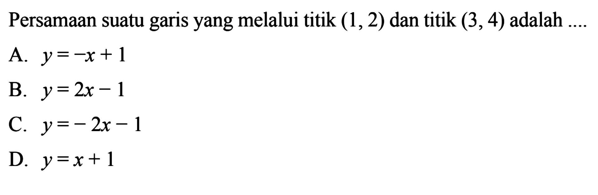 Persamaan suatu garis yang melalui titik (1, 2) dan titik (3,4) adalah 
 
 a. y =-x + 1 
 b. y = 2x - 1 
 c. y = -2x - 1 
 d. y = x + 1