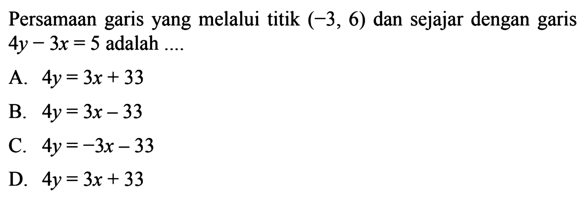 Persamaan yang melalui titik (-3, 6) dan sejajar dengan garis garis 4y - 3x = 5 adalah 
 
 a. 4y = 3x + 33
 b. 4y = 3x - 33
 c. 4y = -3x - 33
 d. 4y = 3x + 33