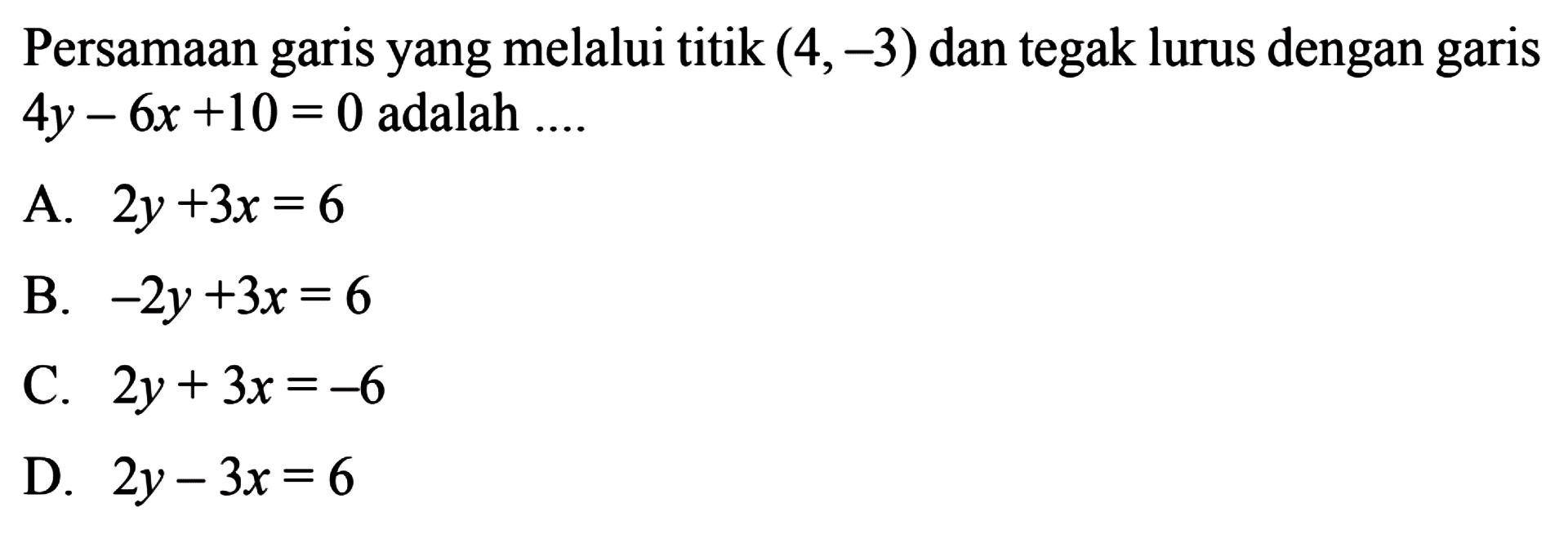 Persamaan garis yang melalui titik (4,-3) dan tegak
 lurus dengan garis 4y-6x+10=0 adalah....
 
 A. 2y+3x=6
 B. -2y+3x=6
 C. 2y+3x=-6
 D. 2y-3x=6