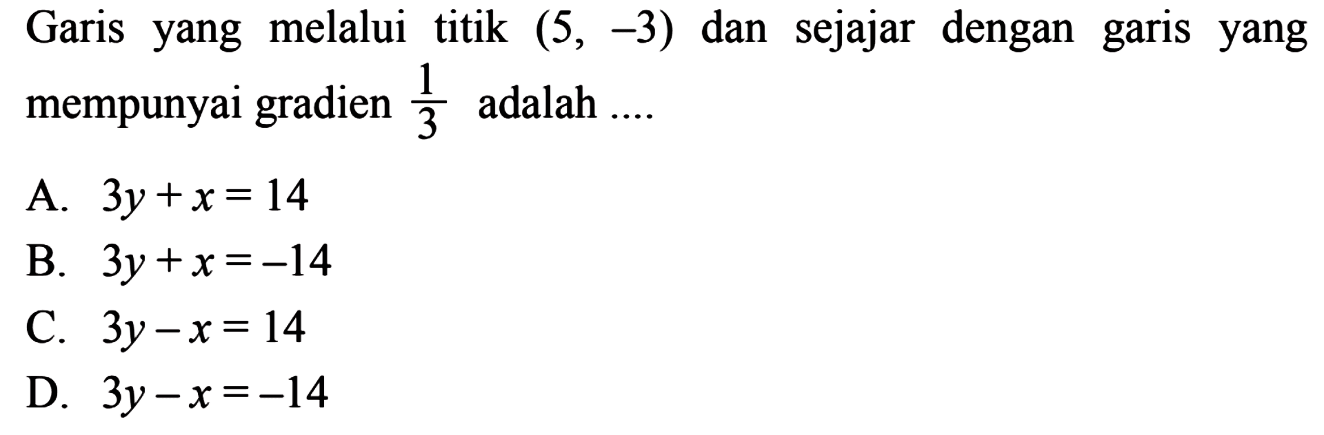 Garis yang melalui titik (5,-3) dan sejajar dengan
 garis yang mempunyai gradien 1/3 adalah ...
 a. 3y+x=14
 b. 3y+x=-14
 c. 3y-x=14
 d. 3y-x=-14