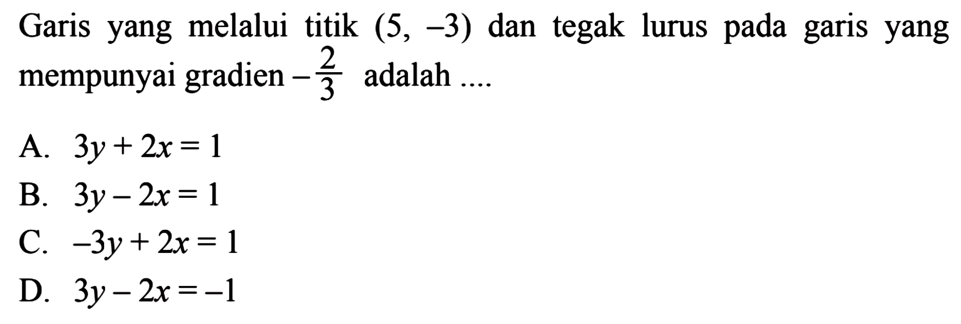 Garis yang melalui titik (5, -3) dan tegak lurus pada garis yang mempunyai gradien -2/3 adalah 
 A. 3y + 2x = 1 
 B. 3y - 2x = 1
 C. -3y + 2x = 1 
 D. 3y - 2x = -1