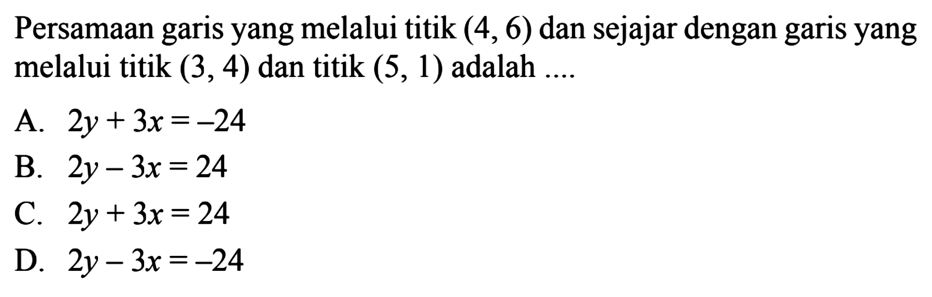 Persamaan garis yang melalui titik (4,6) dan 
 sejajar dengan garis yang melalui titik (3,4) dan 
 tittik (5,1) adalah...
 
 A. 2y+3x=-24
 B. 2y-3x=24
 C. 2y+3x=24
 D. 2y-3x=-24