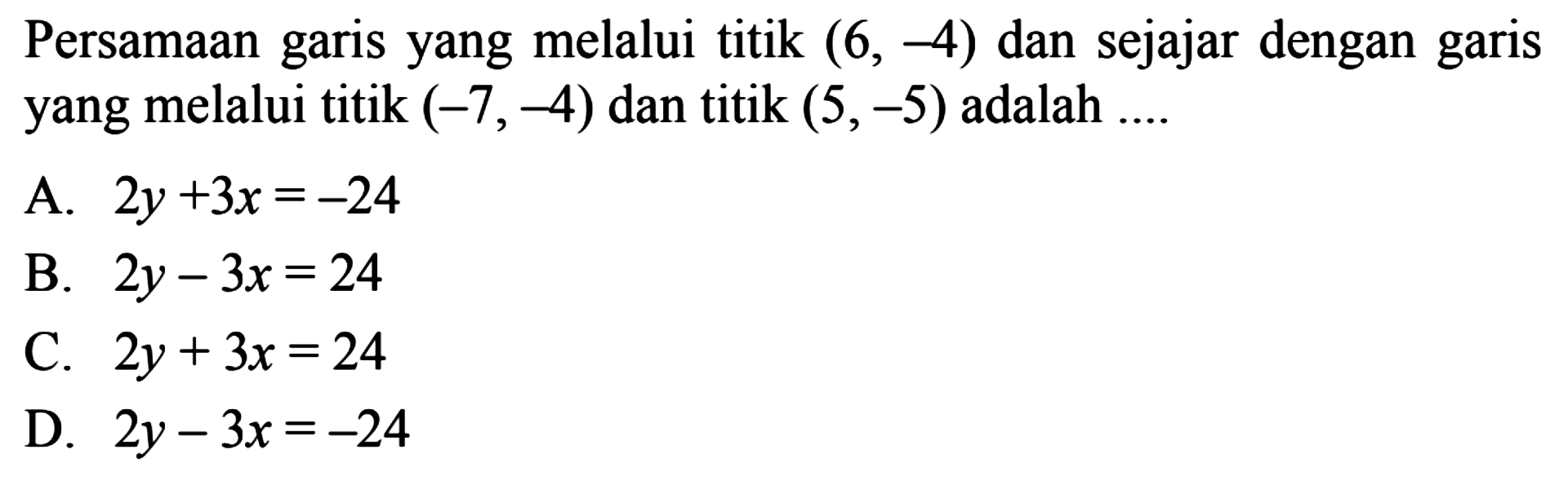 Persamaan garis yang melalui titik (6,-4) dan sejajar dengan garis yang melalui titik (-7,-4) dan titik (5,-5) adalah .... A. 2x + 3y = -24 B. 2y - 3x = 24 C. 2y + 3x = 24 D. 2y - 3x = -24