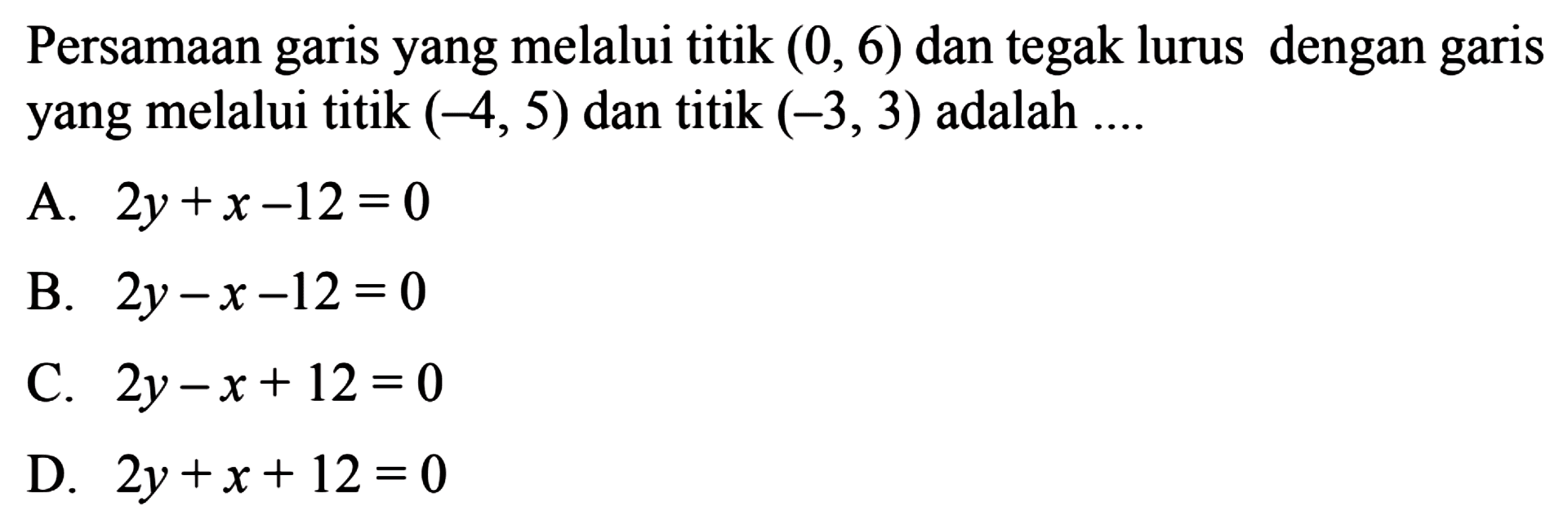 Persamaan garis yang melalui titik (0, 6) dan tegak lurus dengan garis yang melalui titik (-4, 5) dan titik (-3, 3) adalah 
 A. 2y + x - 12 = 0 
 B. 2y - x - 12 = 0 
 C. 2y - x + 12 = 0 
 D. 2y + x + 12 = 0