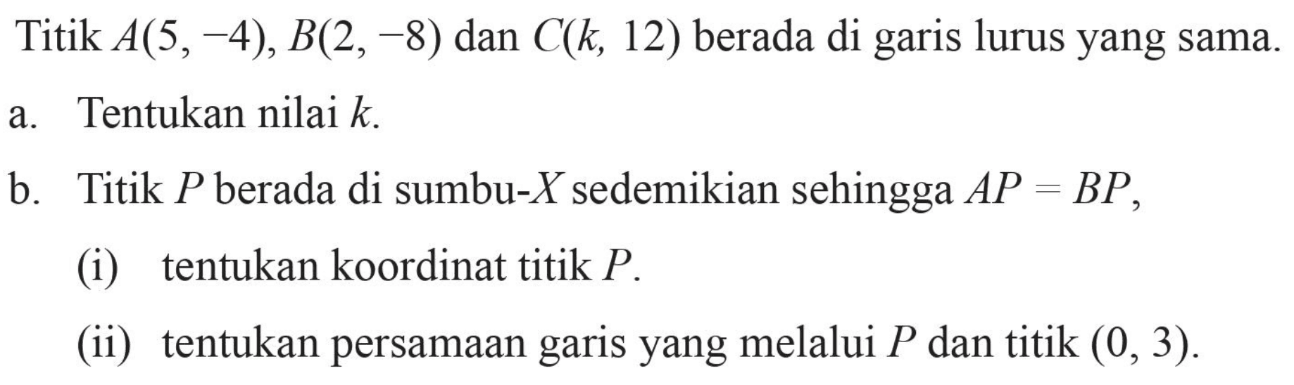 Titik A(5,-4), B(2,-8) dan C(k, 12) berada di garis lurus yang sama. a. Tentukan nilai k b. Titik P berada di sumbu-X sedemikian sehingga AP = BP (i) tentukan koordinat titik P. (ii) tentukan persamaan garis yang melalui P dan titik (0, 3).