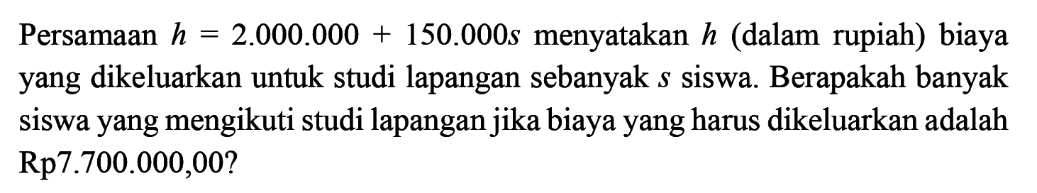 Persamaan h = 2.000.000 + 150.000s menyatakan h (dalam  rupiah) biaya  yang dikeluarkan untuk studi lapangan sebanyak $ siswa. Berapakah banyak siswa yang mengikuti studi lapangan jika biaya yang harus dikeluarkan adalah Rp7.700.000,00?