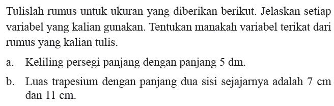 Tulislah rumus untuk ukuran yang diberikan berikut. Jelaskan setiap variabel yang kalian gunakan. Tentukan manakah variabel terikat dari rumus yang kalian tulis. a. Keliling persegi panjang dengan panjang 5 dm. b. Luas trapesium dengan pajang dua sisi sejajarnya adalah 7 cm dan 11 cm