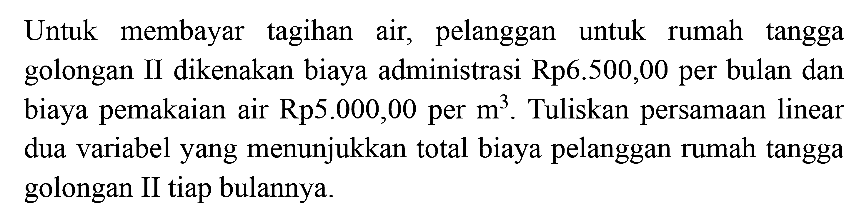 Untuk membayar tagihan air, pelanggan untuk rumah tangga golongan II dikenakan biaya administrasi Rp6.500,00 per bulan dan biaya pemakaian air Rp5.000,00 per m^3. Tuliskan persamaan linear dua variabel yang menunjukkan total biaya pelanggan rumah tangga golongan II tiap bulannya.