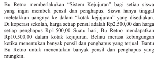 Bu Retno memberlakukan "Sistem Kejujuran" bagi setiap siswa yang ingin membeli pensil dan penghapus. Siswa hanya tinggal meletakkan uangnya ke dalam kotak kejujuran yang disediakan. Di koperasi sekolah, harga setiap pensil adalah Rp2.500,00 dan harga setiap penghapus Rp1.500,00. Suatu hari, Bu Retno mendapatkan Rp10.500,00 dalam kotak kejujuran. Beliau merasa kebingungan ketika menentukan banyak pensil dan penghapus yang terjual. Bantu Bu Retno untuk menentukan banyak pensil dan penghapus yang mungkin.