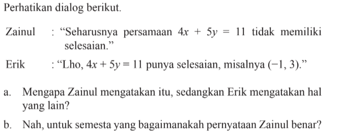 Perhatikan dialog berikut Zainul: "Seharusnya persamaan 4x + 5y = 11 tidak memiliki selesaian." Erik: "Lho, 4x + 5y= 11 punya selesaian, misalnya (-1,3)." a. Mengapa Zainul mengatakan itu, sedangkan Erik mengatakan hal yang lain? b. Nah, untuk semesta yang bagaimanakah pernyataan Zainul benar?